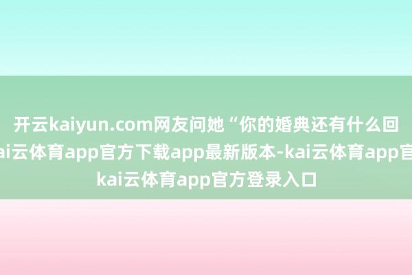 开云kaiyun.com网友问她“你的婚典还有什么回忆吗？”-kai云体育app官方下载app最新版本-kai云体育app官方登录入口