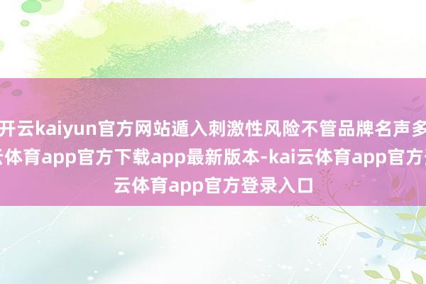 开云kaiyun官方网站遁入刺激性风险不管品牌名声多大-kai云体育app官方下载app最新版本-kai云体育app官方登录入口